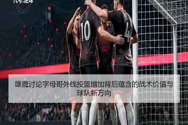 雄鹿讨论字母哥外线投篮增加背后蕴含的战术价值与球队新方向 - pg