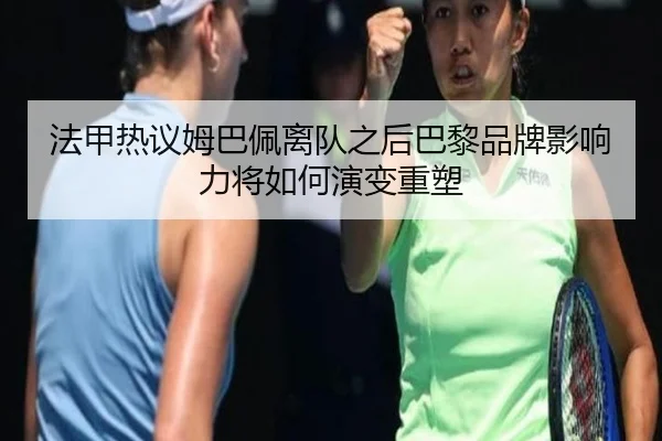 法甲热议姆巴佩离队之后巴黎品牌影响力将如何演变重塑
